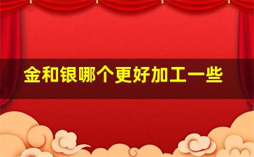 金和银哪个更好加工一些