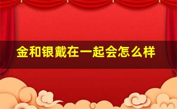 金和银戴在一起会怎么样