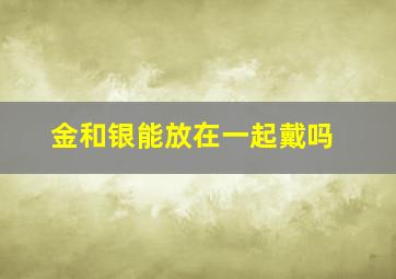 金和银能放在一起戴吗