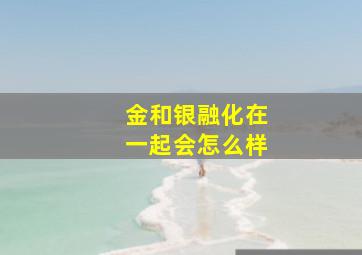 金和银融化在一起会怎么样