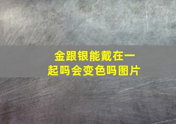 金跟银能戴在一起吗会变色吗图片