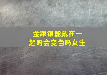 金跟银能戴在一起吗会变色吗女生