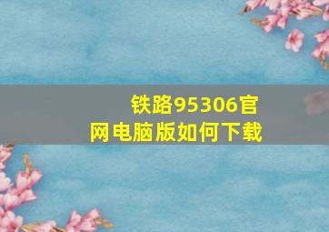 铁路95306官网电脑版如何下载