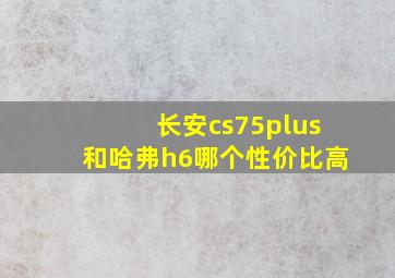 长安cs75plus和哈弗h6哪个性价比高