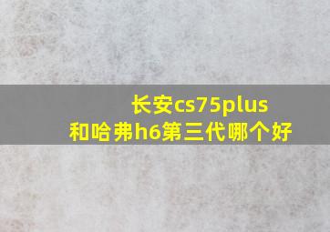 长安cs75plus和哈弗h6第三代哪个好