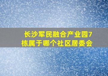 长沙军民融合产业园7栋属于哪个社区居委会