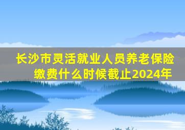 长沙市灵活就业人员养老保险缴费什么时候截止2024年