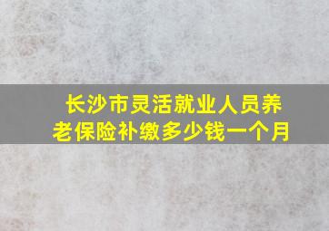 长沙市灵活就业人员养老保险补缴多少钱一个月