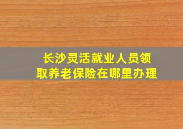 长沙灵活就业人员领取养老保险在哪里办理