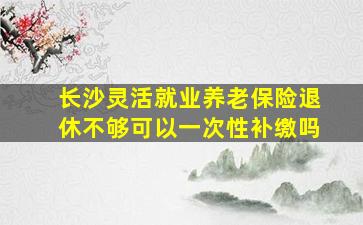 长沙灵活就业养老保险退休不够可以一次性补缴吗