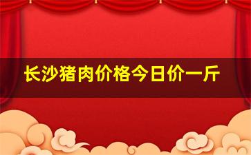 长沙猪肉价格今日价一斤