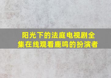 阳光下的法庭电视剧全集在线观看鹿鸣的扮演者