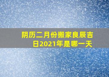 阴历二月份搬家良辰吉日2021年是哪一天