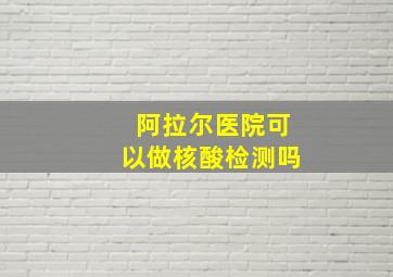 阿拉尔医院可以做核酸检测吗