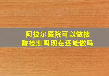 阿拉尔医院可以做核酸检测吗现在还能做吗