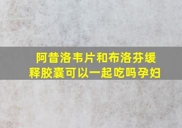 阿昔洛韦片和布洛芬缓释胶囊可以一起吃吗孕妇