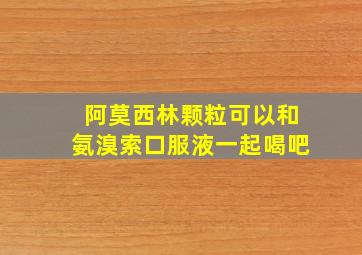 阿莫西林颗粒可以和氨溴索口服液一起喝吧