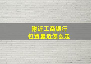 附近工商银行位置最近怎么走