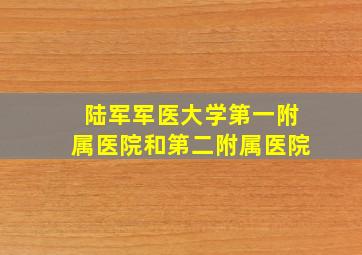 陆军军医大学第一附属医院和第二附属医院