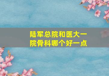 陆军总院和医大一院骨科哪个好一点