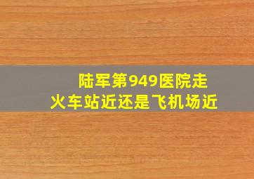 陆军第949医院走火车站近还是飞机场近