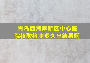 青岛西海岸新区中心医院核酸检测多久出结果啊