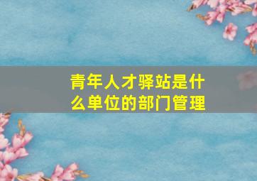 青年人才驿站是什么单位的部门管理