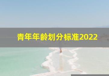 青年年龄划分标准2022