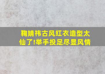 鞠婧祎古风红衣造型太仙了!举手投足尽显风情