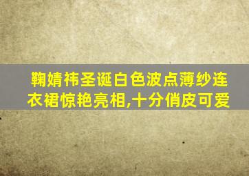 鞠婧祎圣诞白色波点薄纱连衣裙惊艳亮相,十分俏皮可爱