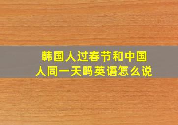 韩国人过春节和中国人同一天吗英语怎么说