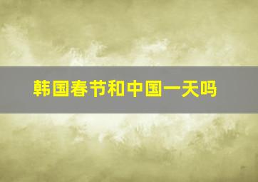 韩国春节和中国一天吗