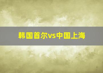 韩国首尔vs中国上海