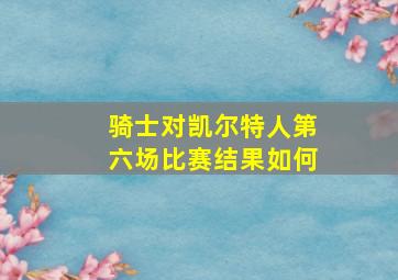 骑士对凯尔特人第六场比赛结果如何