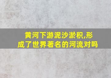 黄河下游泥沙淤积,形成了世界著名的河流对吗