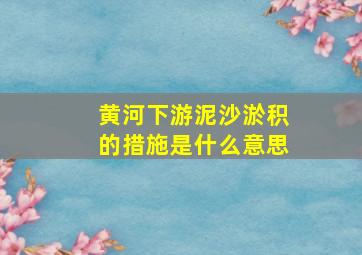 黄河下游泥沙淤积的措施是什么意思