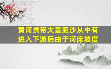 黄河携带大量泥沙从中有进入下游后由于河床坡度