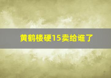 黄鹤楼硬15卖给谁了