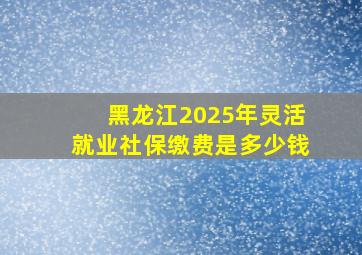 黑龙江2025年灵活就业社保缴费是多少钱