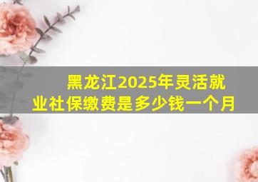 黑龙江2025年灵活就业社保缴费是多少钱一个月