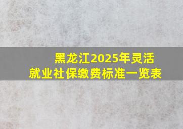 黑龙江2025年灵活就业社保缴费标准一览表