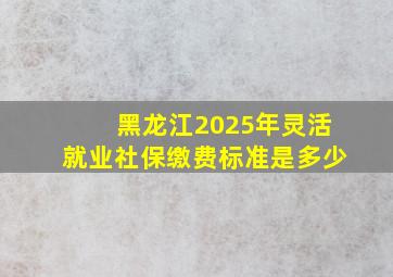 黑龙江2025年灵活就业社保缴费标准是多少