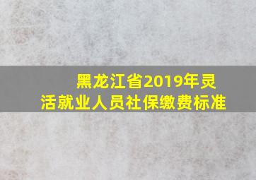 黑龙江省2019年灵活就业人员社保缴费标准