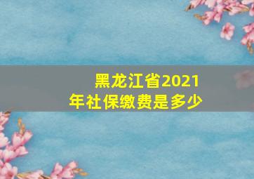 黑龙江省2021年社保缴费是多少