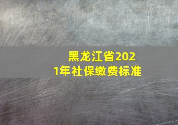 黑龙江省2021年社保缴费标准