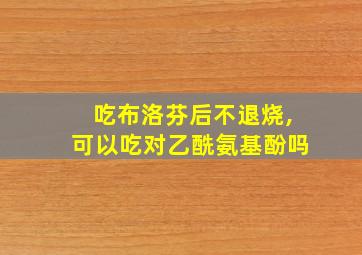 吃布洛芬后不退烧,可以吃对乙酰氨基酚吗