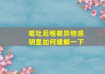 呕吐后喉咙异物感明显如何缓解一下