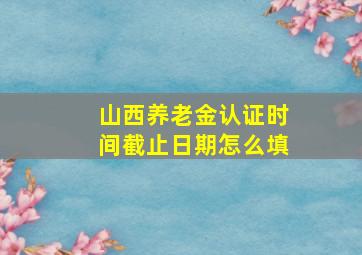 山西养老金认证时间截止日期怎么填