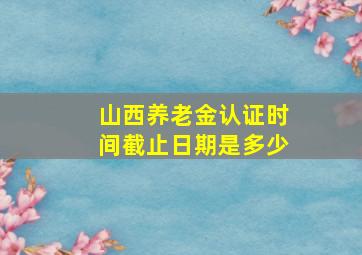 山西养老金认证时间截止日期是多少